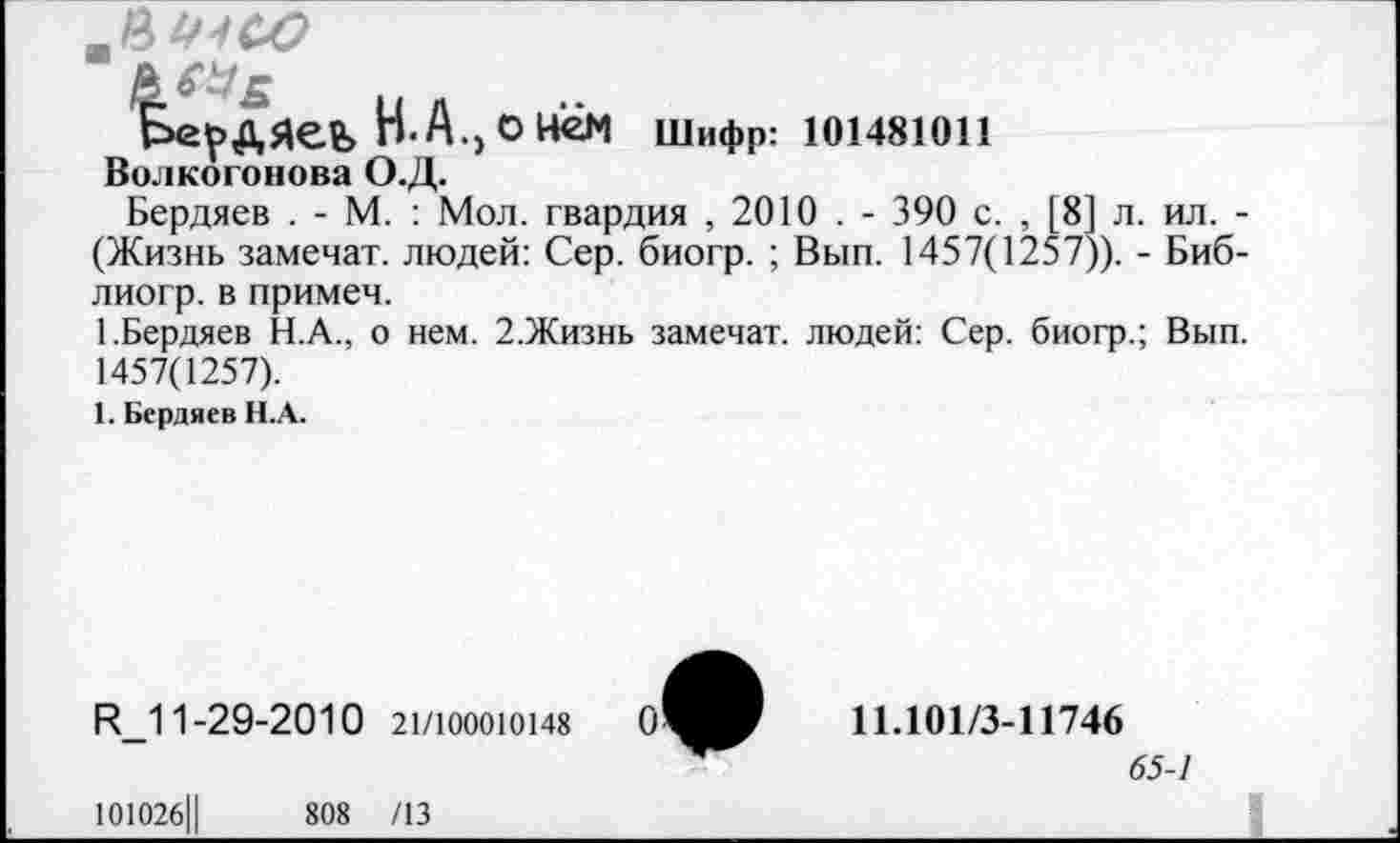 ﻿
Бердяев Н. А., о нём Шифр: 101481011
Волкогонова О.Д.
Бердяев . - М. : Мол. гвардия , 2010 . - 390 с. , [8] л. ил. -(Жизнь замечат. людей: Сер. биогр. ; Вып. 1457(1257)). - Биб-лиогр. в примеч.
1.Бердяев Н.А., о нем. 2.Жизнь замечат. людей: Сер. биогр.; Вып. 1457(1257).
1. Бердяев Н.А.
Р_1 1-29-2010 21/100010148
101026Ц	808 /13
11.101/3-11746
65-1